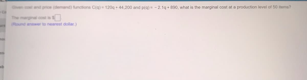 Civen cost and price (demand) functions C(q) = 120q + 44,200 and p(g) = - 2.1q + 890, what is the marginal cost at a production level of 50 items?
The marginal cost is $
(Round answer to nearest dollar.)
ars
en
ab
