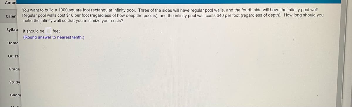 Annou
You want to build a 1000 square foot rectangular infinity pool. Three of the sides will have regular pool walls, and the fourth side will have the infinity pool wall.
Calen Regular pool walls cost $16 per foot (regardless of how deep the pool is), and the infinity pool wall costs $40 per foot (regardless of depth). How long should you
make the infinity wall so that you minimize your costs?
Syllab It should be feet
(Round answer to nearest tenth.)
Home
Quizzi
Grade
Study
Goody
