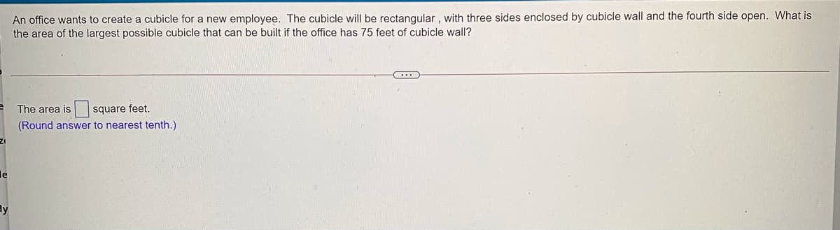 An office wants to create a cubicle for a new employee. The cubicle will be rectangular , with three sides enclosed by cubicle wall and the fourth side open. What is
the area of the largest possible cubicle that can be built if the office has 75 feet of cubicle wall?
square feet.
(Round answer to nearest tenth.)
The area is
le
ly
