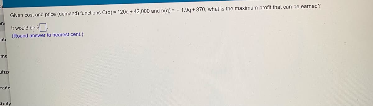 Given cost and price (demand) functions C(q) = 120g + 42,000 and p(g) = - 1.9g + 870, what is the maximum profit that can be earned?
It would be
(Round answer to nearest cent.)
ab
me
rade
Study
