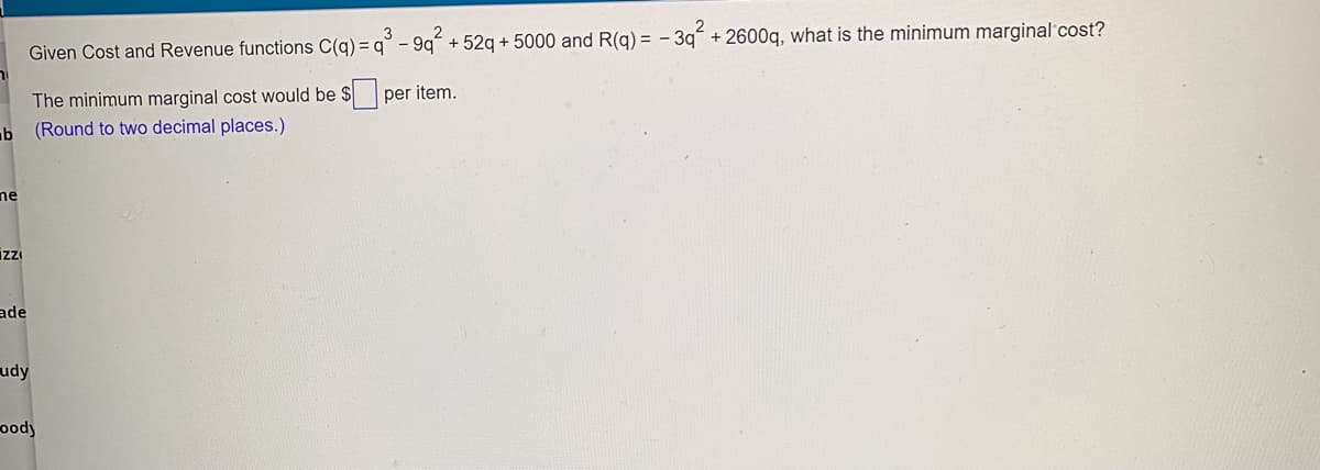 Given Cost and Revenue functions C(g) = q° - 9q + 52g + 5000 and R(g) = - 3g + 2600g, what is the minimum marginal'cost?
The minimum marginal cost would be $ per item.
b (Round to two decimal places.)
ne
izı
ade
udy
oody
