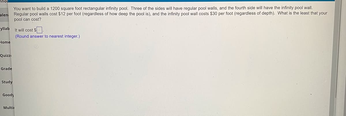 רבצ
You want to build a 1200 square foot rectangular infinity pool. Three of the sides will have regular pool walls, and the fourth side will have the infinity pool wal.
alen Regular pool walls cost $12 per foot (regardless of how deep the pool is), and the infinity pool wall costs $30 per foot (regardless of depth). What is the least that your
pool can cost?
yllab It will cost $.
(Round answer to nearest integer.)
Home
Quizzi
Grade
Study
Goody
Multir
