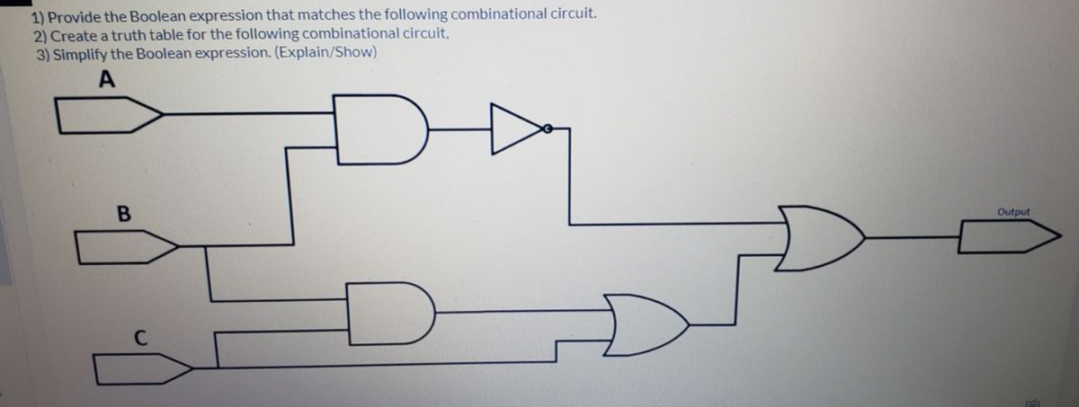 1) Provide the Boolean expression that matches the following combinational circuit.
2) Create a truth table for the following combinational circuit,
3) Simplify the Boolean expression. (Explain/Show)
Output
