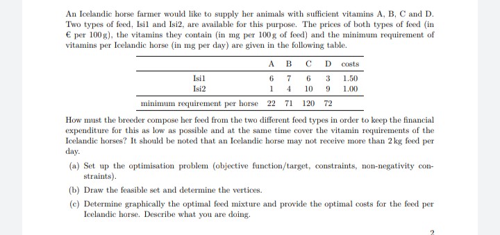 An Icelandic horse farmer would like to supply her animals with sufficient vitamins A, B, C and D.
Two types of feed, Isil and Isi2, are available for this purpose. The prices of both types of feed (in
€ per 100 g), the vitamins they contain (in mg per 100g of feed) and the minimum requirement of
vitamins per Icelandic horse (in mg per day) are given in the following table.
A
в с D
costs
Isil
6.
6
3
1.50
Isi2
10 9 1.00
1
4
minimum requirement per horse 22 71 120 72
How must the breeder compose her feed from the two different feed types in order to keep the financial
expenditure for this as low as possible and at the same time cover the vitamin requirements of the
Icelandic horses? It should be noted that an Icelandic horse may not receive more than 2 kg feed per
day.
(a) Set up the optimisation problem (objective function/target, constraints, non-negativity con-
straints).
(b) Draw the feasible set and determine the vertices.
(c) Determine graphically the optimal feed mixture and provide the optimal costs for the feed per
Icelandic horse. Describe what you are doing.
