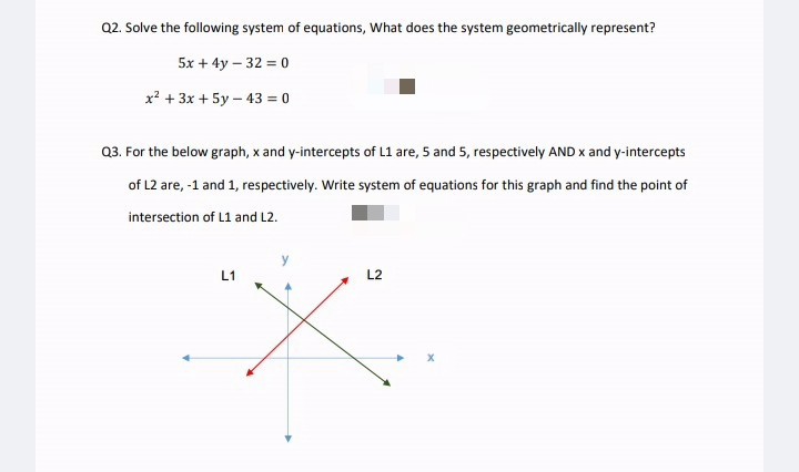 Q2. Solve the following system of equations, What does the system geometrically represent?
5x + 4y – 32 = 0
x? + 3x + 5y – 43 = 0
Q3. For the below graph, x and y-intercepts of L1 are, 5 and 5, respectively AND x and y-intercepts
of L2 are, -1 and 1, respectively. Write system of equations for this graph and find the point of
intersection of L1 and L2.
L1
L2
