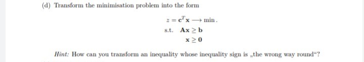 (d) Transform the minimisation problem into the form
: = c"x min.
s.t. Ax 2 b
x20
Hint: How can you transform an inequality whose inequality sign is „the wrong way round"?
