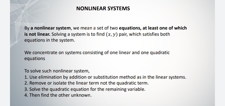 NONLINEAR SYSTEMS
By a nonlinear system, we mean a set of two equations, at least one of which
is not linear. Solving a system is to find (x, y) pair, which satisfies both
equations in the system.
We concentrate on systems consisting of one linear and one quadratic
equations
To solve such nonlinear system,
1. Use elimination by addition or substitution method as in the linear systems.
2. Remove or isolate the linear term not the quadratic term.
3. Solve the quadratic equation for the remaining variable.
4. Then find the other unknown.
