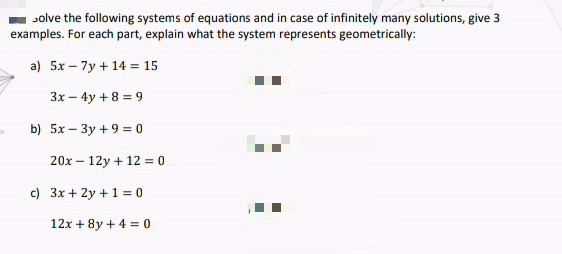 Jolve the following systems of equations and in case of infinitely many solutions, give 3
examples. For each part, explain what the system represents geometrically:
a) 5x – 7y + 14 = 15
3x – 4y + 8 = 9
b) 5x – 3y +9 = 0
20x – 12y + 12 = 0
c) 3x + 2y +1= 0
12x + 8y + 4 = 0
