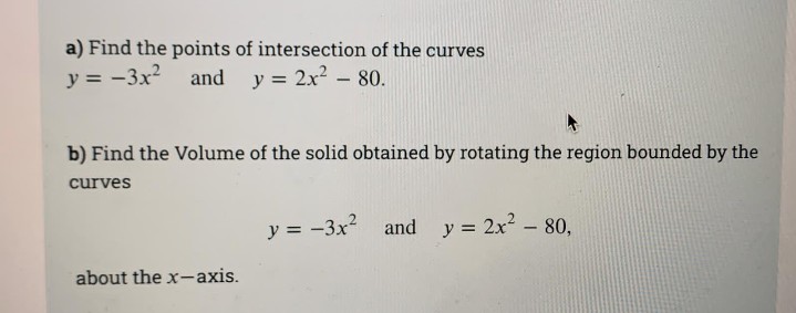 a) Find the points of intersection of the curves
y = -3x and y = 2x? - 80.
b) Find the Volume of the solid obtained by rotating the region bounded by the
curves
y = -3x and y = 2x2- 80,
about the x-axis.
