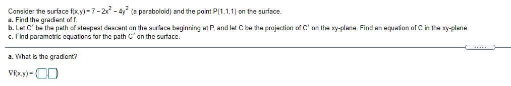 Consider the surface f(x.y) = 7-2x - 4y (a paraboloid) and the point P(1,1,1) on the surface.
a. Find the gradient of f.
b. Let C' be the path of steepest descent on the surface beginning at P, and let C be the projection of C' on the xy-plane. Find an equation of C in the xy-plane.
c. Find parametric equations for the path C' on the surface.
......
a. What is the gradient?
Vf(x.y) = OD
