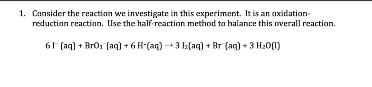 1. Consider the reaction we investigate in this experiment. It is an oxidation-
reduction reaction. Use the half-reaction method to balance this overall reaction.
6 I- (aq) + BrO3(aq) + 6 H+(aq) → 3 I₂(aq) + Br¯(aq) + 3 H₂O(l)