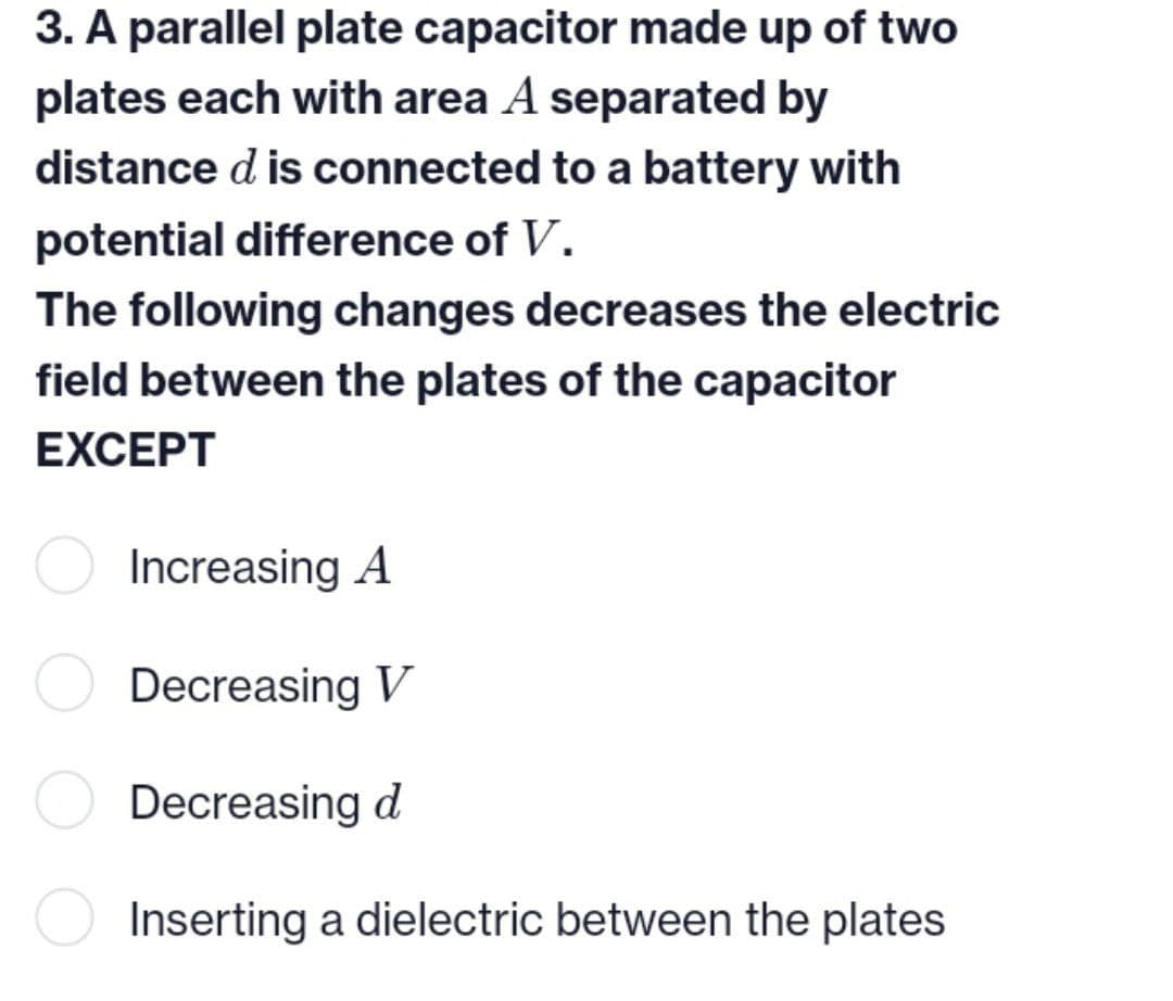 3. A parallel plate capacitor made up of two
plates each with area A separated by
distance d is connected to a battery with
potential difference of V.
The following changes decreases the electric
field between the plates of the capacitor
EXCEPT
Increasing A
Decreasing V
Decreasing d
Inserting a dielectric between the plates