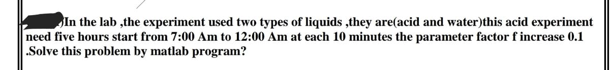 In the lab ,the experiment used two types of liquids ,they are(acid and water)this acid experiment
need five hours start from 7:00 Am to 12:00 Am at each 10 minutes the parameter factor f increase 0.1
.Solve this problem by matlab program?
