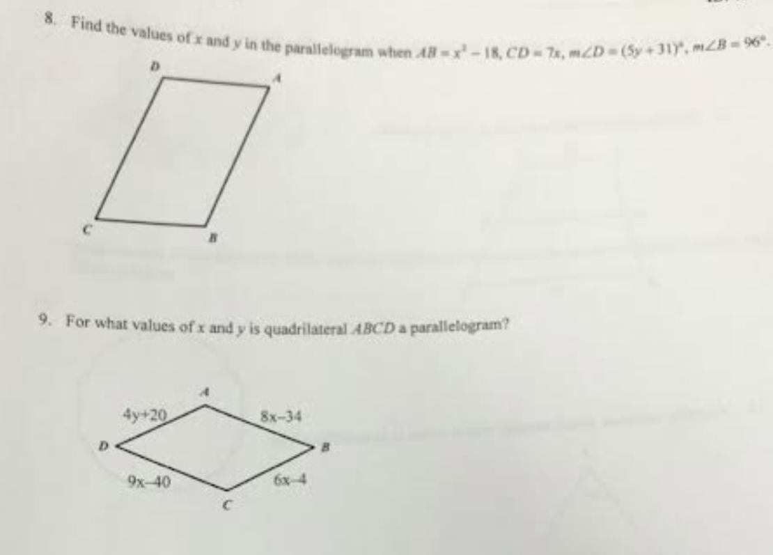 8. Find the values of x and y in the parallelogram when 48-x-18, CD-7x, m/D=(5y +31), m2B=96º.
0
9. For what values of x and y is quadrilateral ABCD a parallelogram?
4y+20
9x-40
8x-34
6x-4