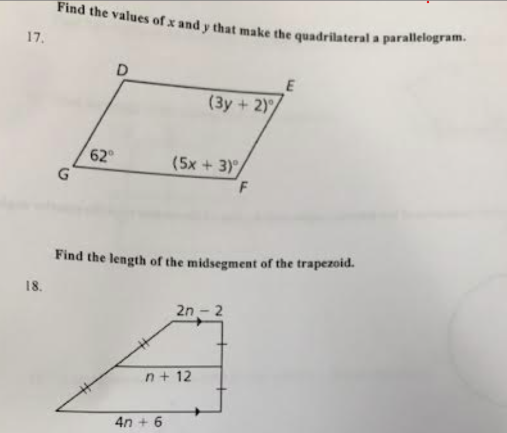 17.
18.
Find the values of x and y that make the quadrilateral a parallelogram.
G
62⁰
(3y + 2)
(5x + 3),
4n+ 6
n+ 12
Find the length of the midsegment of the trapezoid.
2n - 2
F
E
