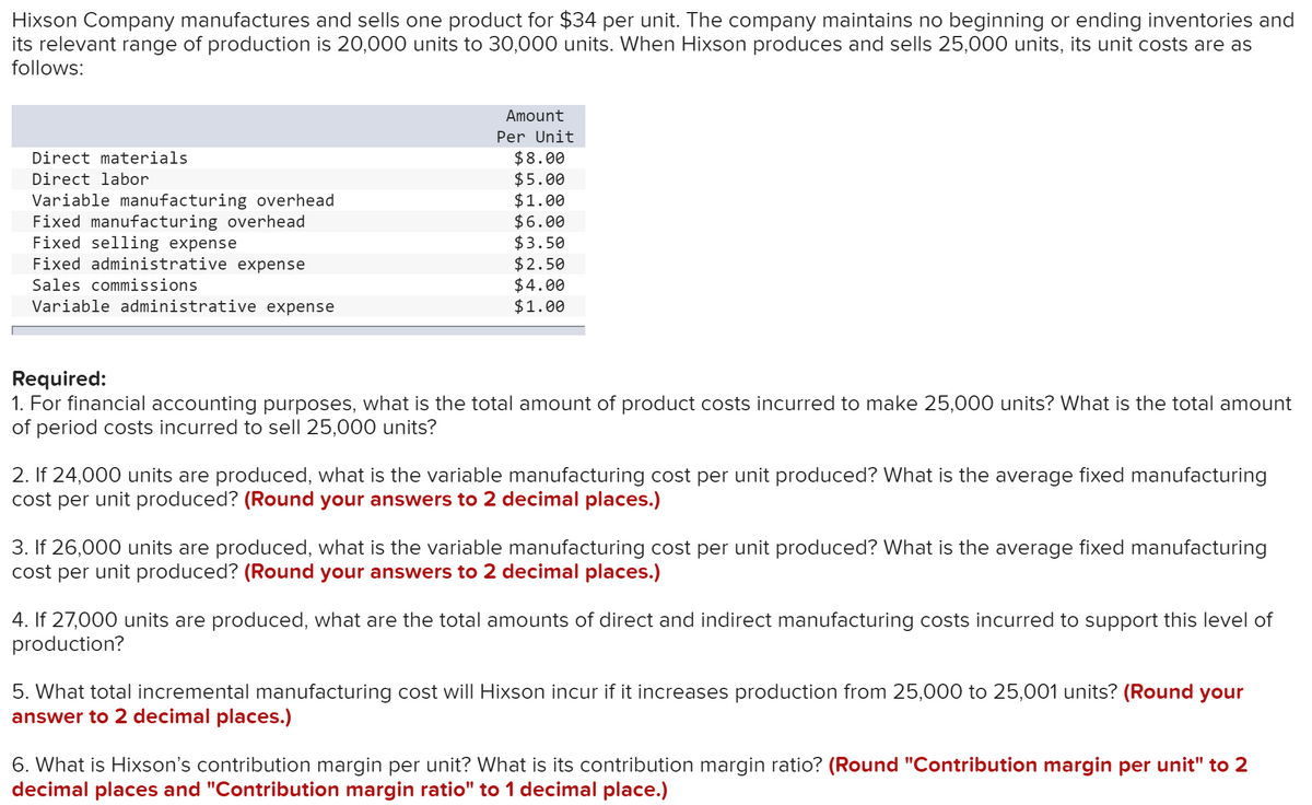 Hixson Company manufactures and sells one product for $34 per unit. The company maintains no beginning or ending inventories and
its relevant range of production is 20,000 units to 30,000 units. When Hixson produces and sells 25,000 units, its unit costs are as
follows:
Amount
Per Unit
$8.00
$5.00
$1.00
$6.00
$3.50
$2.50
$4.00
$1.00
Direct materials
Direct labor
Variable manufacturing overhead
Fixed manufacturing overhead
Fixed selling expense
Fixed administrative expense
Sales commissions
Variable administrative expense
Required:
1. For financial accounting purposes, what is the total amount of product costs incurred to make 25,000 units? What is the total amount
of period costs incurred to sell 25,000 units?
2. If 24,000 units are produced, what is the variable manufacturing cost per unit produced? What is the average fixed manufacturing
cost per unit produced? (Round your answers to 2 decimal places.)
3. If 26,000 units are produced, what is the variable manufacturing cost per unit produced? What is the average fixed manufacturing
cost per unit produced? (Round your answers to 2 decimal places.)
4. If 27,000 units are produced, what are the total amounts of direct and indirect manufacturing costs incurred to support this level of
production?
5. What total incremental manufacturing cost will Hixson incur if it increases production from 25,000 to 25,001 units? (Round your
answer to 2 decimal places.)
6. What is Hixson's contribution margin per unit? What is its contribution margin ratio? (Round "Contribution margin per unit" to 2
decimal places and "Contribution margin ratio" to 1 decimal place.)
