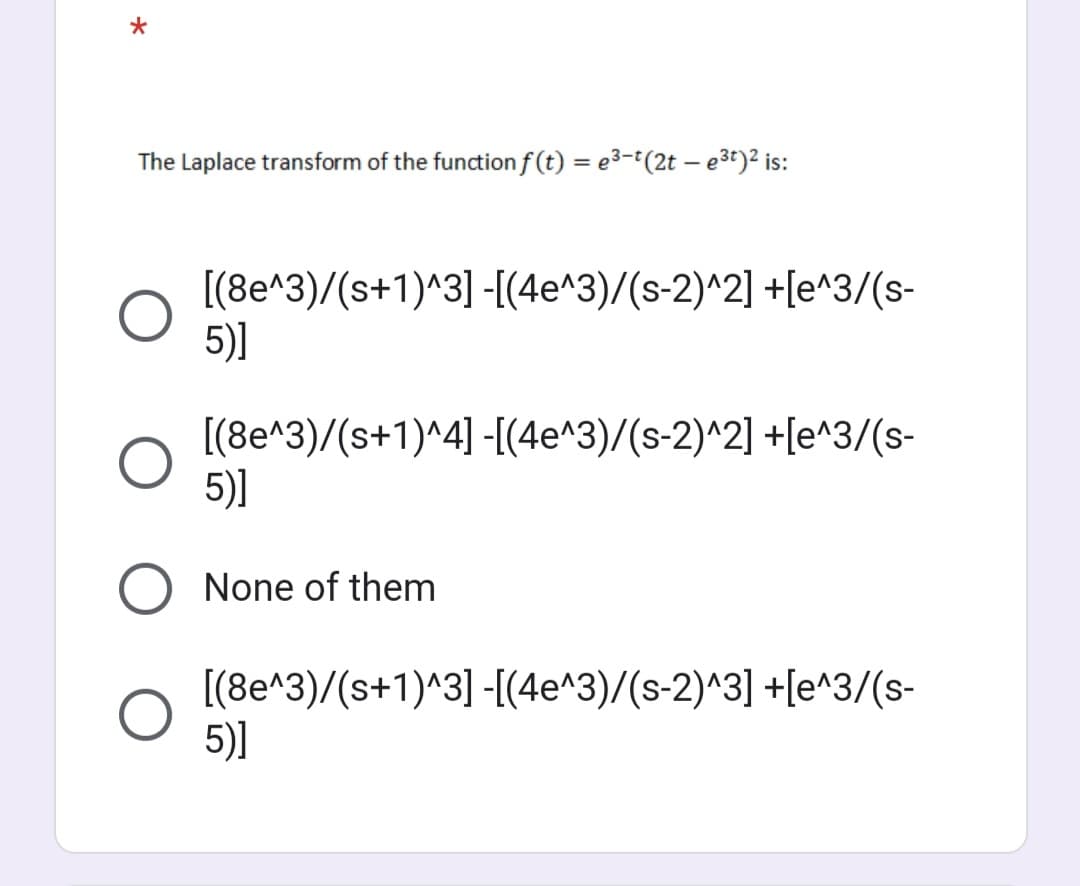 *
The Laplace transform of the function f(t) = e³-t(2t - e³t)² is:
[(8e^3)/(s+1)^3] -[(4e^3)/(s-2)^2] +[e^3/(s-
5)]
[(8e^3)/(s+1)^4] -[(4e^3)/(s-2)^2] +[e^3/(s-
5)]
None of them
[(8e^3)/(s+1)^3] -[(4e^3)/(s-2)^3] +[e^3/(s-
5)]