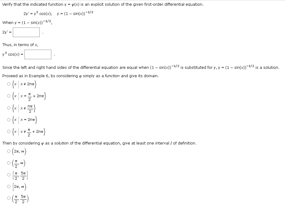 Verify that the indicated function y = p(x) is an explicit solution of the given first-order differential equation.
2y = y³ cos(x); y = (1-sin(x))-1/2
When y (1 sin(x))-1/2,
=
2y'
Thus, in terms of x,
y³ cos(x) =
Since the left and right hand sides of the differential equation are equal when (1 - sin(x))¯¹
-1/2
is substituted for y, y = (1 - sin(x))-¹/2 is a solution.
Proceed as in Example 6, by considering y simply as a function and give its domain.
O {x|x * 2nm}
#
0
{x|x=+2nx}
o{x|x*}
2
O{x|x = 2n}
ढ
0{x|x */ +27= }
Then by considering p as a solution of the differential equation, give at least one interval I of definition.
(27πT, DO)
0 (7,00)
π 5x
2 2
[27π, 00)
(2,57)
O