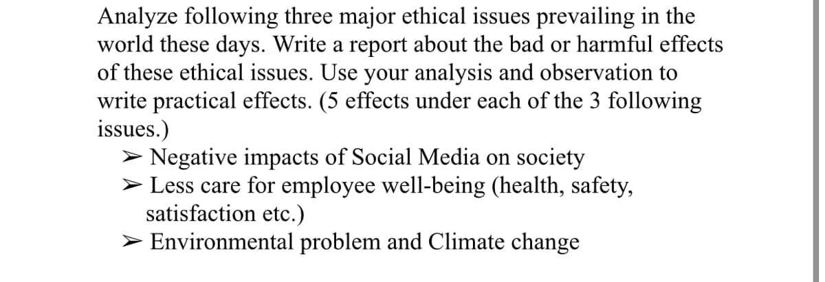 Analyze following three major ethical issues prevailing in the
world these days. Write a report about the bad or harmful effects
of these ethical issues. Use your analysis and observation to
write practical effects. (5 effects under each of the 3 following
issues.)
> Negative impacts of Social Media on society
> Less care for employee well-being (health, safety,
satisfaction etc.)
> Environmental problem and Climate change
