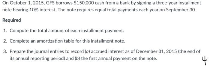 On October 1, 2015, GFS borrows $150,000 cash from a bank by signing a three-year installment
note bearing 10% interest. The note requires equal total payments each year on September 30.
Required
1. Compute the total amount of each installment payment.
2. Complete an amortization table for this installment note.
3. Prepare the journal entries to record (a) accrued interest as of December 31, 2015 (the end of
its annual reporting period) and (b) the first annual payment on the note.