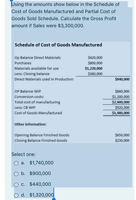 Using the amounts show below in the Schedule of
Cost of Goods Manufactured and Partial Cost of
Goods Sold Schedule. Calculate the Gross Profit
amount if Sales were $3,300,000.
Schedule of Cost of Goods Manufactured
Op Balance Direct Materials
Purchases
Materials available for use
Less: Closing balance
Direct Materials used in Production
OP Balance WIP
Conversion costs:
Total cost of manufacturing
Less: CB WIP
Cost of Goods Manufactured
Other information:
Opening Balance Finished Goods
Closing Balance Finished Goods
Select one:
a. $1,740,000
b. $900,000
c. $440,000
d. $1,320,000
$420,000
$800,000
$1,220,000
$380,000
$840,000
$860,000
$1,200,000
$2,900,000
$920,000
$1,980,000
$650,000
$230,000