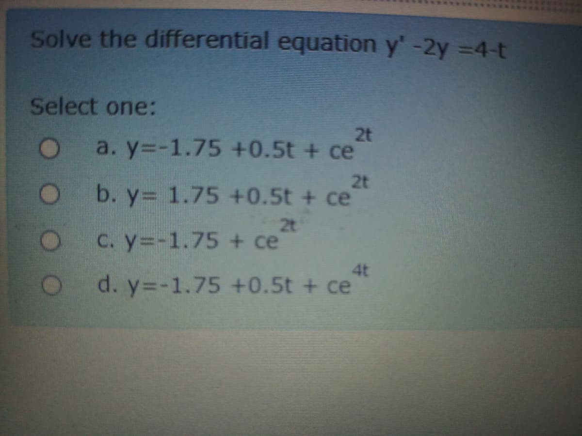 Solve the differential equation y'-2y =4-t
Select one:
2t
a. y=-1.75 +0.5t + ce
2t
b. y= 1.75 +0.5t + ce
2t
Oc.y=-1.75 + ce
4t
d. y=-1.75 +0.5t + ce
