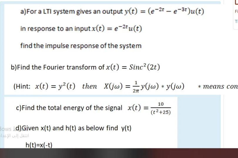 a)For a LTI system gives an output y(t) = (e-2t – e-3t)u(t)
%3D
Fi
Ti
in response to an inputx(t) = e-2tu(t)
find the impulse response of the system
b)Find the Fourier transform of x(t) = Sinc²(2t)
%3D
(Hint: x(t) = y²(t) then X(jw) =y(jw) + y(jw)
* теаns cоn
10
c)Find the total energy of the signal x(t):
%3D
(t2+25)
lows d)Given x(t) and h(t) as below find y(t)
h(t)=x(-t)
