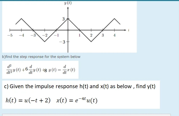 y (2)
3
3
4
-3-
b)find the step response for the system below
d
di2 4 (t) +6d
diy (t) +8 y (t) =
r (t)
dt
c) Given the impulse response h(t) and x(t) as below , find y(t)
h(t) = u(-t + 2) x(t) = e¯tu(t)
2.
