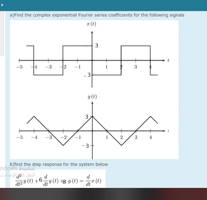 a)Find the complex exponential Fourier series coefficients for the following signals
r (t)
3
4
-3
y (t)
3
-5
-4
-3
3
3-
b)find the step response for the system below
ndows bu
انتقل إل الإعدادت
dt2 Y (t) +6-
d
r (t)
d
y (t) +8 y (t) =
dt
2.
3.
