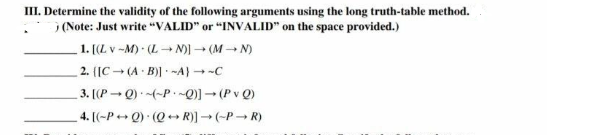 III. Determine the validity of the following arguments using the long truth-table method.
.) (Note: Just write "VALID" or "INVALID" on the space provided.)
1. [(L v-M) · (L→N)] → (MN)
2. ([C(A B)] -A) → ~C
3. [(PQ) (~P~Q)] → (PvQ)
..
4. [(-P+Q) (QR)] → (PR)