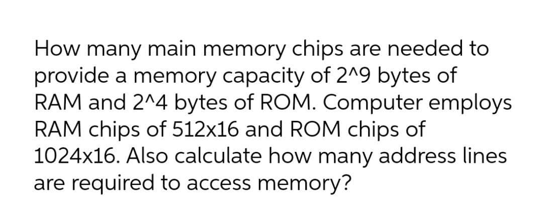 How many main memory chips are needed to
provide a memory capacity of 2^9 bytes of
RAM and 2^4 bytes of ROM. Computer employs
RAM chips of 512x16 and ROM chips of
1024x16. Also calculate how many address lines
are required to access memory?
