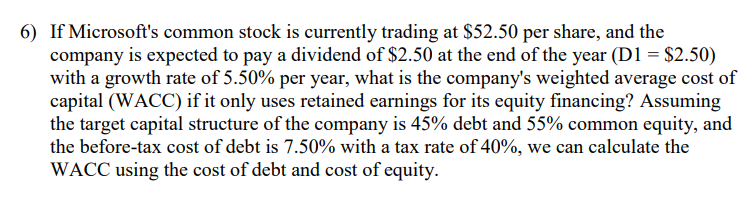 6) If Microsoft's common stock is currently trading at $52.50 per share, and the
company is expected to pay a dividend of $2.50 at the end of the year (D1 = $2.50)
with a growth rate of 5.50% per year, what is the company's weighted average cost of
capital (WACC) if it only uses retained earnings for its equity financing? Assuming
the target capital structure of the company is 45% debt and 55% common equity, and
the before-tax cost of debt is 7.50% with a tax rate of 40%, we can calculate the
WACC using the cost of debt and cost of equity.