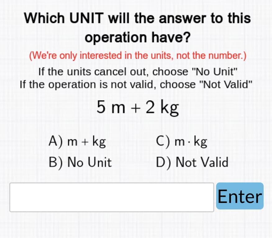 Which UNIT will the answer to this
operation have?
(We're only interested in the units, not the number.)
If the units cancel out, choose "No Unit"
If the operation is not valid, choose "Not Valid"
5 m + 2 kg
A) m + kg
B) No Unit
C) m. kg
D) Not Valid
Enter
