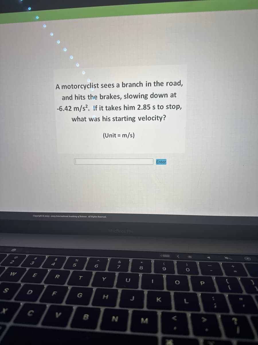 S
P
2
W
Copyright © 2003-2023 International Academy of Science. All Rights Reserved.
#
3
E
D
A motorcyclist sees a branch in the road,
and hits the brakes, slowing down at
-6.42 m/s². If it takes him 2.85 s to stop,
what was his starting velocity?
(Unit = m/s)
C
$
R
F
%
5
T
B
6
Y
MacBook Pro
H
&
7
N
U
J
00
8
1
1
Enter
( 1
K
-
9
<
O
M
Me
)
O
L
P
:
{
+
(