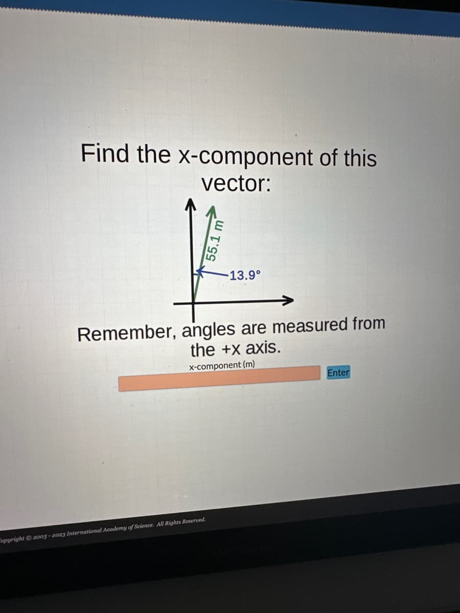 Find the x-component of this
vector:
55.1 r
Copyright © 2003-2023 International Academy of Science. All Rights Reserved.
13.9°
Remember, angles are measured from
the +x axis.
x-component (m)
Enter