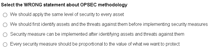 Select the WRONG statement about OPSEC methodology
We should apply the same level of security to every asset
O We should first identify assets and the threats against them before implementing security measures
O Security measure can be implemented after identifying assets and threats against them
O Every security measure should be proportional to the value of what we want to protect
