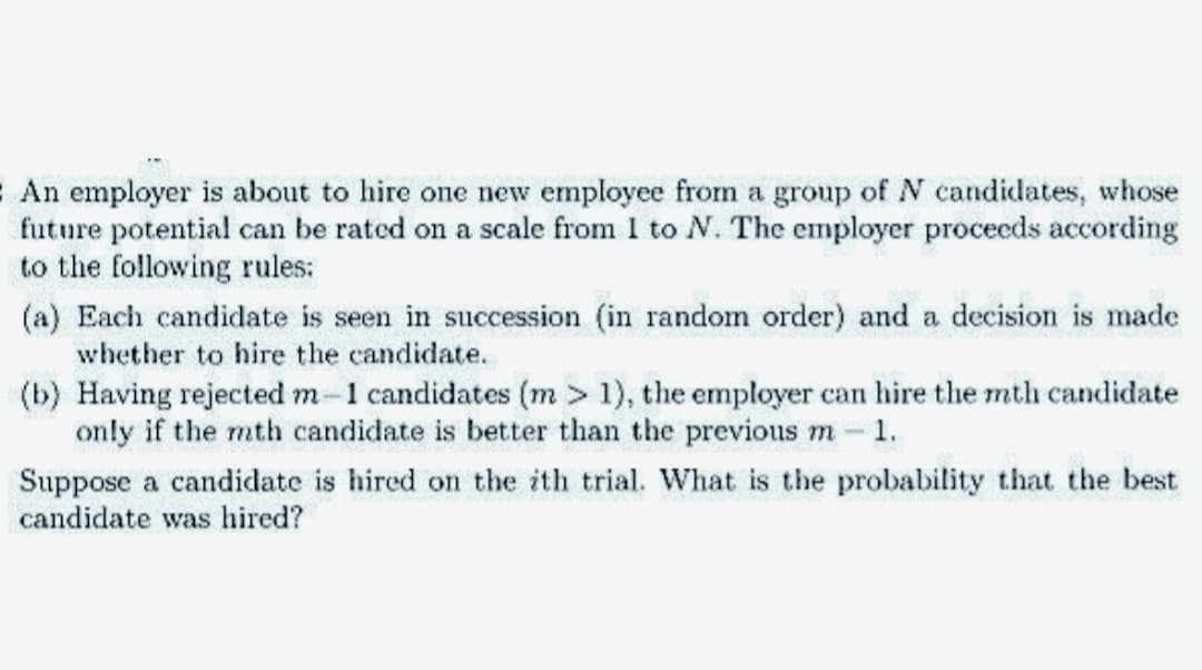 An employer is about to hire one new employee from a group of N candidates, whose
future potential can be rated on a scale from I to N. The employer proceeds according
to the following rules:
(a) Each candidate is seen in succession (in random order) and a decision is made
whether to hire the candidate.
(b) Having rejected m-1 candidates (m> 1), the employer can hire the mth candidate
only if the mth candidate is better than the previous m - 1.
Suppose a candidate is hired on the ith trial. What is the probability that the best
candidate was hired?