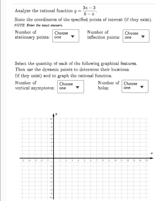 3.2; – 3
Analyze the rational function y
State the coordinates of the specified points of interest (if they exist).
NOTE: Enter the ezact answers.
Number of
Choose
Number of
Choose
stationary points: one
inflection points: one
Select the quantity of each of the following graphical features.
Then use the dynamic points to determine their locations
(if they exist) and to graph the rational function.
Number of
Number of Choose
Choose
vertical asymptotes: one
holes:
one
10
5
10
11
12
13
14
15
