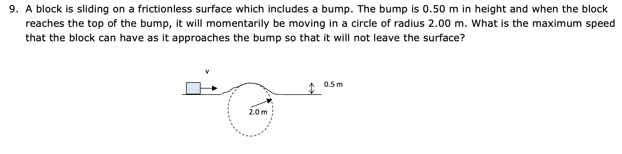 9. A block is sliding on a frictionless surface which includes a bump. The bump is 0.50 m in height and when the block
reaches the top of the bump, it will momentarily be moving in a circle of radius 2.00 m. What is the maximum speed
that the block can have as it approaches the bump so that it will not leave the surface?
0.5 m
2.0 m

