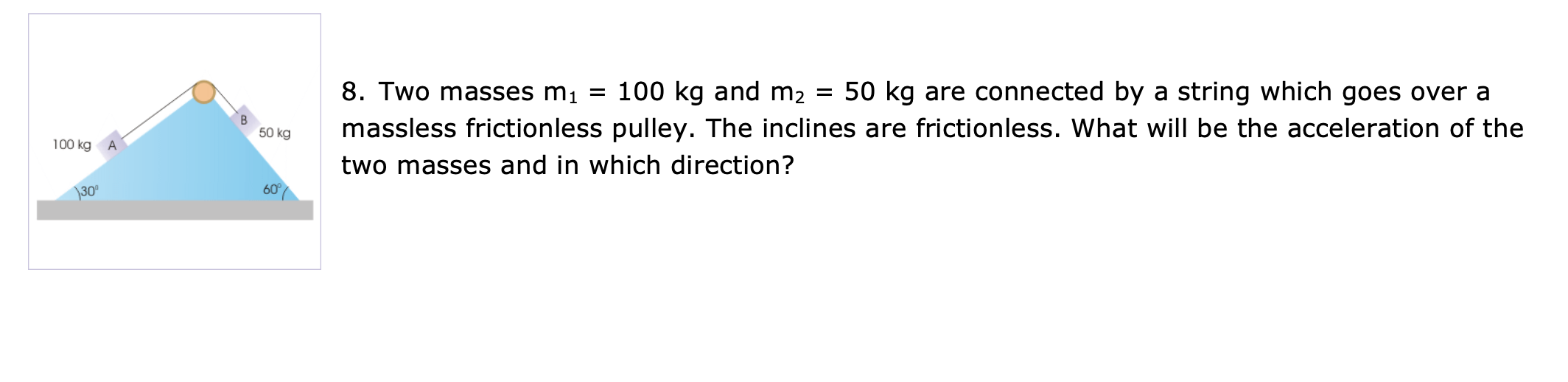 8. Two masses m1
100 kg and m2 = 50 kg are connected by a string which goes over a
massless frictionless pulley. The inclines are frictionless. What will be the acceleration of the
50 kg
100 kg
two masses and in which direction?
\30°
60°
