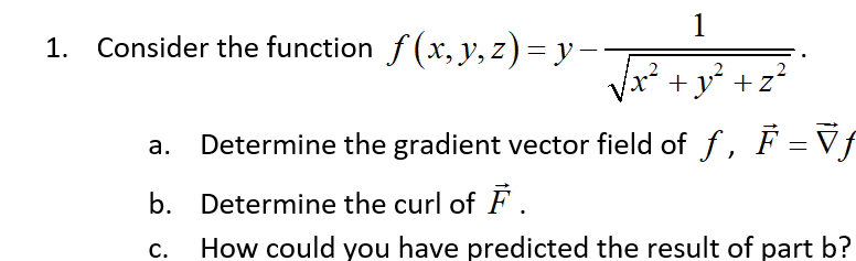 1. Consider the function f (x, y, z) = y-
+ y² +z?
Determine the gradient vector field of f, F =Vf
b. Determine the curl of F .
How could you have predicted the result of part b?
C.
