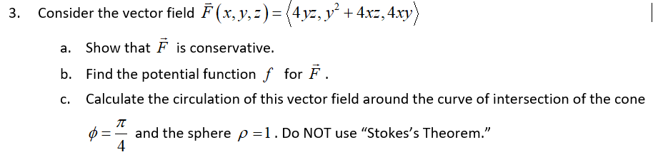 Consider the vector field F (x,y, 2)= (4yz, y´ +4xz, 4xy)
a. Show that F is conservative.
b. Find the potential function f for F.
c. Calculate the circulation of this vector field around the curve of intersection of the cone
and the sphere p =1. Do NOT use "Stokes's Theorem."
