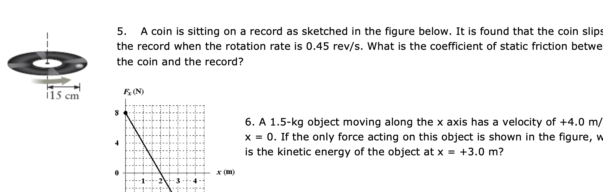 A coin is sitting on a record as sketched in the figure below. It is found that the coin slip
the record when the rotation rate is 0.45 rev/s. What is the coefficient of static friction betwe
5.
the coin and the record?
115 cm
Fx (N)
6. A 1.5-kg object moving along the x axis has a velocity of +4.0 m/
x = 0. If the only force acting on this object is shown in the figure, w
is the kinetic energy of the object at x
+3.0 m?
x (m)
