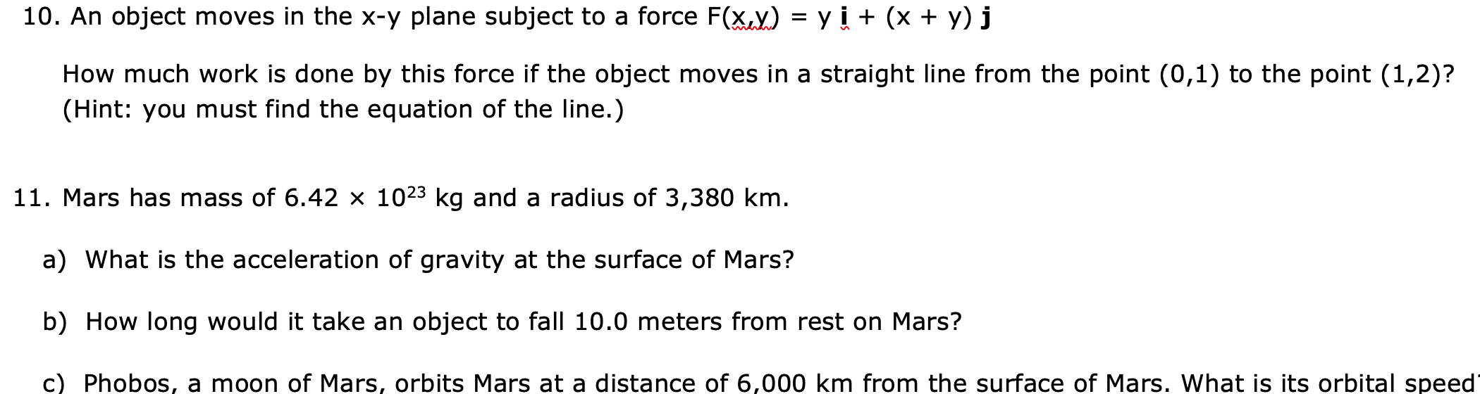 10. An object moves in the x-y plane subject to a force F(x.y) = y i + (x + y) j
How much work is done by this force if the object moves in a straight line from the point (0,1) to the point (1,2)?
(Hint: you must find the equation of the line.)
11. Mars has mass of 6.42 × 1023 kg and a radius of 3,380 km.
a) What is the acceleration of gravity at the surface of Mars?
b) How long would it take an object to fall 10.0 meters from rest on Mars?
c) Phobos, a moon of Mars, orbits Mars at a distance of 6,000 km from the surface of Mars. What is its orbital speed
