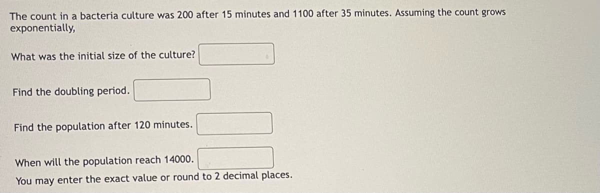 The count in a bacteria culture was 200 after 15 minutes and 1100 after 35 minutes. Assuming the count grows
exponentially,
What was the initial size of the culture?
Find the doubling period.
Find the population after 120 minutes.
When will the population reach 14000.
You may enter the exact value or round to 2 decimal places.