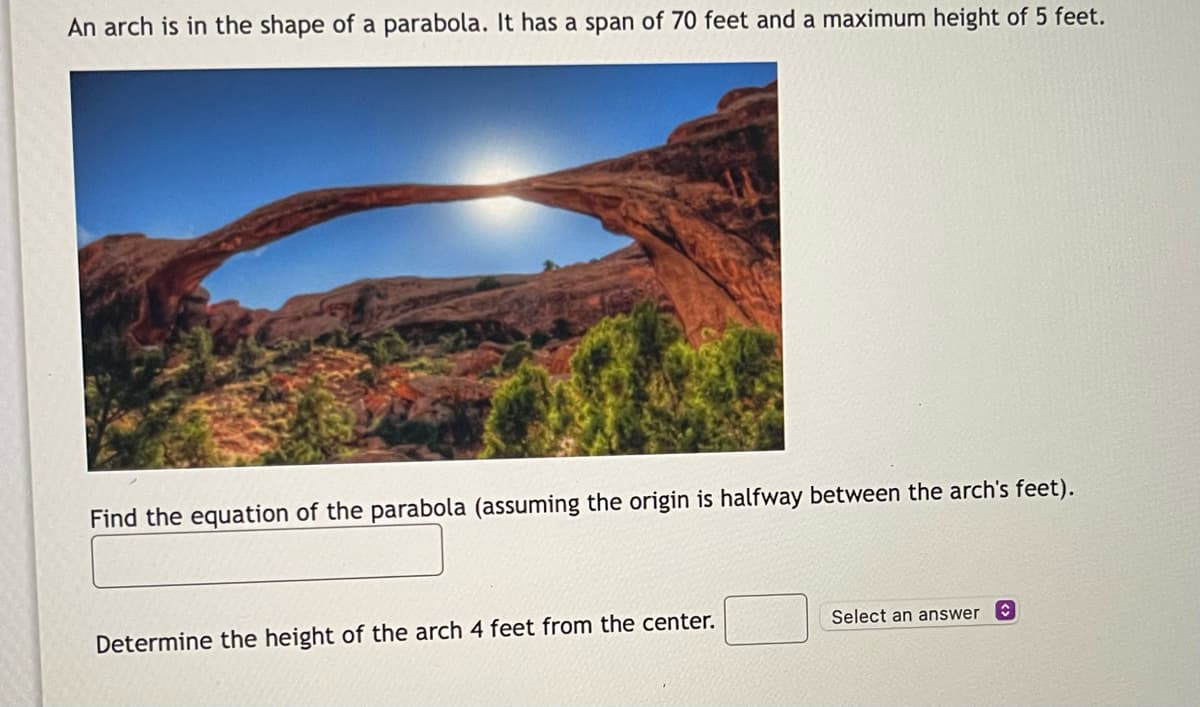 An arch is in the shape of a parabola. It has a span of 70 feet and a maximum height of 5 feet.
Find the equation of the parabola (assuming the origin is halfway between the arch's feet).
Determine the height of the arch 4 feet from the center.
Select an answer
✰