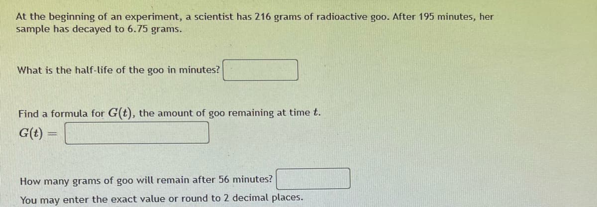 At the beginning of an experiment, a scientist has 216 grams of radioactive goo. After 195 minutes, her
sample has decayed to 6.75 grams.
What is the half-life of the goo in minutes?
Find a formula for G(t), the amount of goo remaining at time t.
G(t)
How many grams of goo will remain after 56 minutes?
You may enter the exact value or round to 2 decimal places.