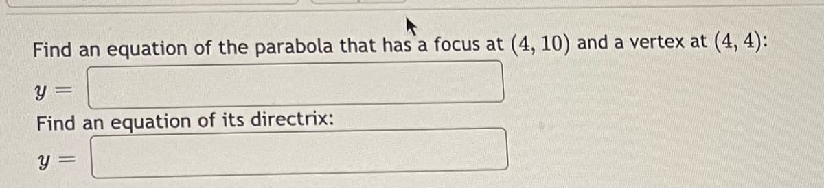 Find an equation of the parabola that has a focus at (4, 10) and a vertex at (4, 4):
y =
Find an equation of its directrix:
y =