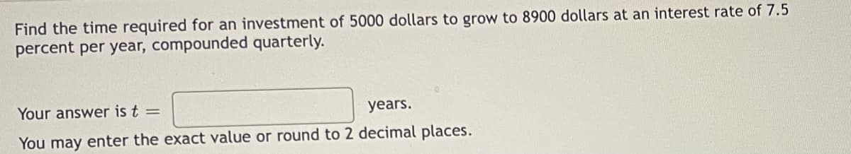 Find the time required for an investment of 5000 dollars to grow to 8900 dollars at an interest rate of 7.5
percent per year, compounded quarterly.
Your answer is t =
years.
You may enter the exact value or round to 2 decimal places.