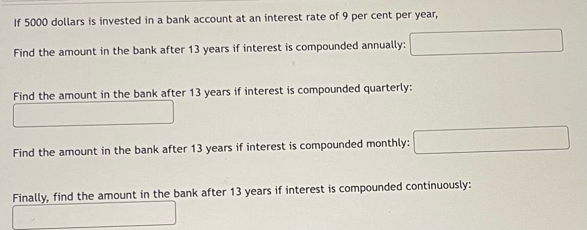 If 5000 dollars is invested in a bank account at an interest rate of 9 per cent per year,
Find the amount in the bank after 13 years if interest is compounded annually:
Find the amount in the bank after 13 years if interest is compounded quarterly:
Find the amount in the bank after 13 years if interest is compounded monthly:
Finally, find the amount in the bank after 13 years if interest is compounded continuously: